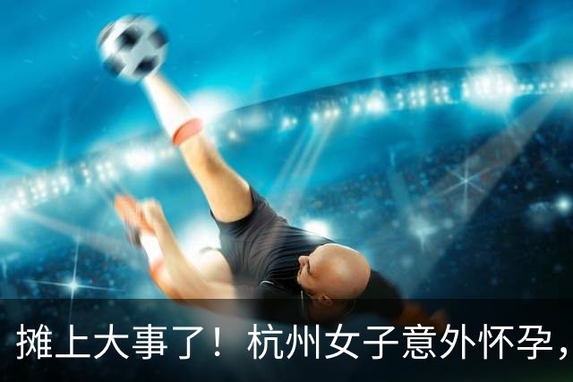 摊上大事了！杭州女子意外怀孕，协商方案曝光：打胎100万两清，生子配套500万房产、50万现金加每月生活费