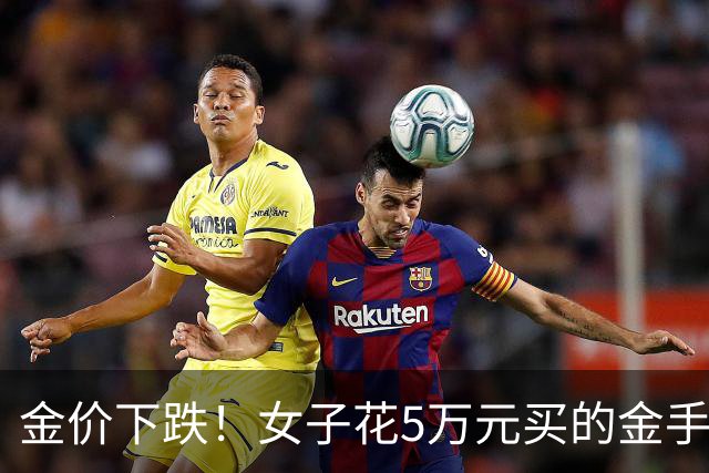 金价下跌！女子花5万元买的金手镯，还没戴过就已经亏了1.3万元，本人回应：当时觉得金价还会涨，买到就是赚到